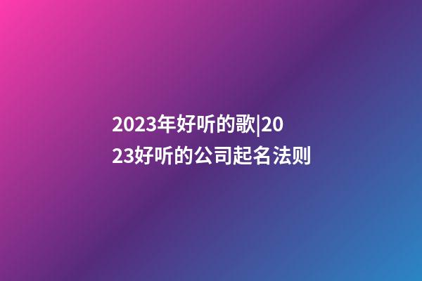 2023年好听的歌|2023好听的公司起名法则-第1张-公司起名-玄机派